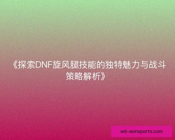 《探索DNF旋风腿技能的独特魅力与战斗策略解析》 《探索DNF旋风腿技能的独特魅力与战斗策略解析》