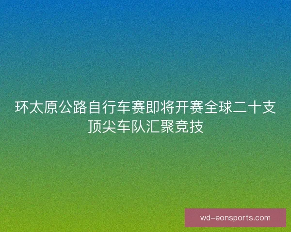 环太原公路自行车赛即将开赛全球二十支顶尖车队汇聚竞技