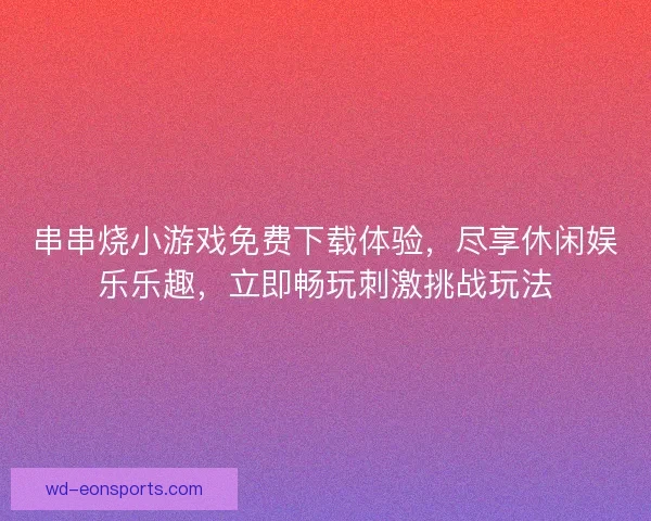 串串烧小游戏免费下载体验，尽享休闲娱乐乐趣，立即畅玩刺激挑战玩法