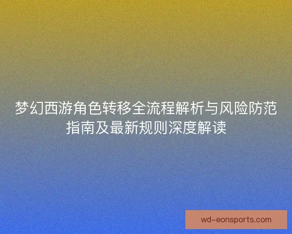 梦幻西游角色转移全流程解析与风险防范指南及最新规则深度解读 梦幻西游角色转移全流程解析与风险防范指南及最新规则深度解读
