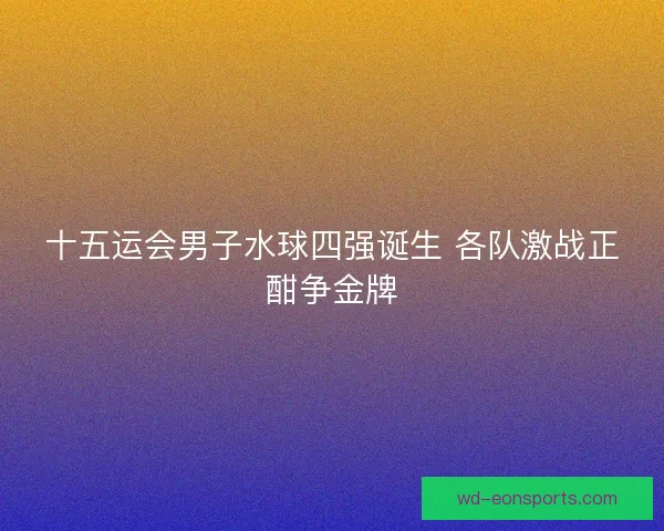 十五运会男子水球四强诞生 各队激战正酣争金牌 十五运会男子水球四强诞生 各队激战正酣争金牌